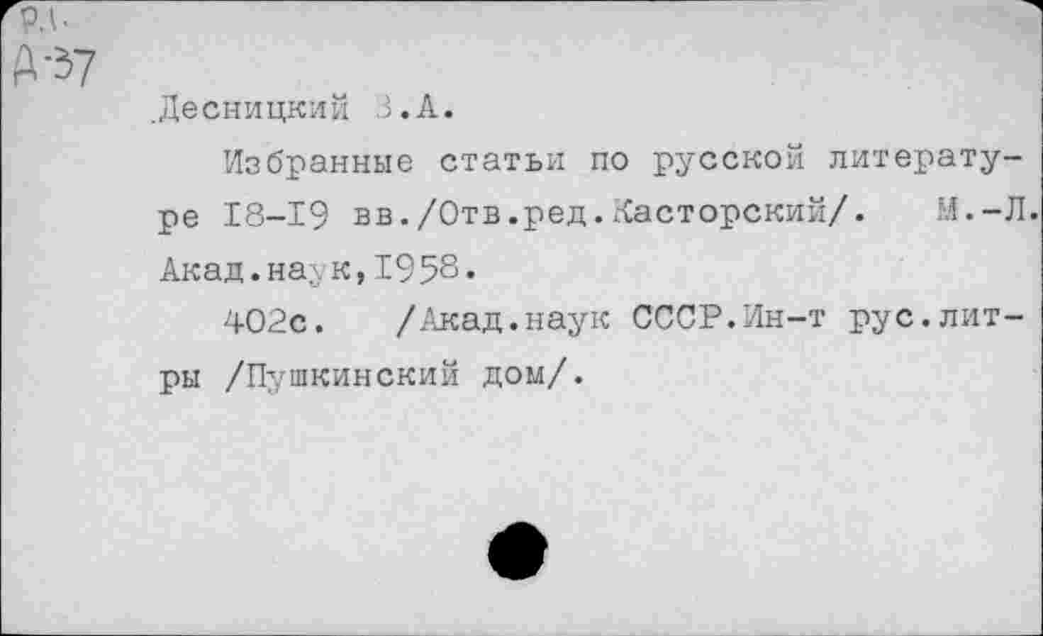 ﻿рд.
А-37
.Десницкий З.А.
Избранные статьи по русской литературе 18-19 вв./Отв.ред.Касторский/. М.-Л. Акад.наук,1958«
402с. /Акад.наук СССР.Ин-т рус.литры /Пушкинский дом/.